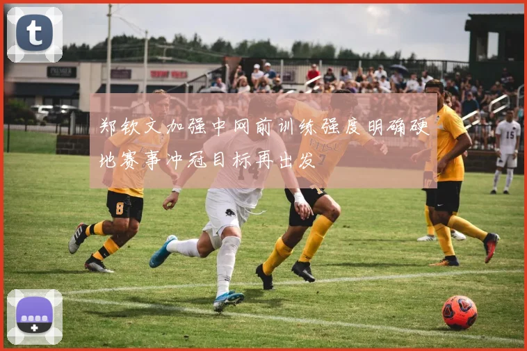 郑钦文加强中网前训练强度明确硬地赛事冲冠目标再出发