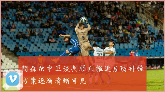 阿森纳中卫谈判顺利推进后防补强方案逐渐清晰可见