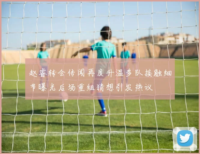 赵睿转会传闻再度升温多队接触细节曝光后场重组猜想引发热议